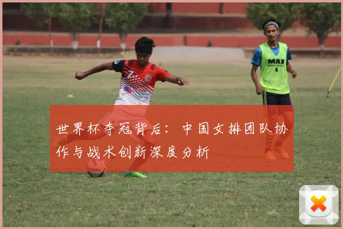 世界杯夺冠背后：中国女排团队协作与战术创新深度分析