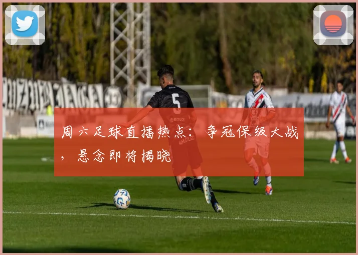 周六足球直播热点：争冠保级大战，悬念即将揭晓