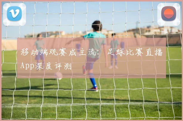 移动端观赛成主流：足球比赛直播App深度评测