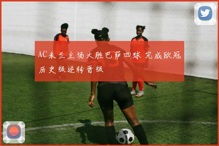 AC米兰主场大胜巴萨四球 完成欧冠历史级逆转晋级