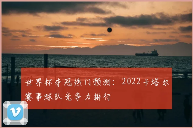 世界杯夺冠热门预测：2022卡塔尔赛事球队竞争力排行