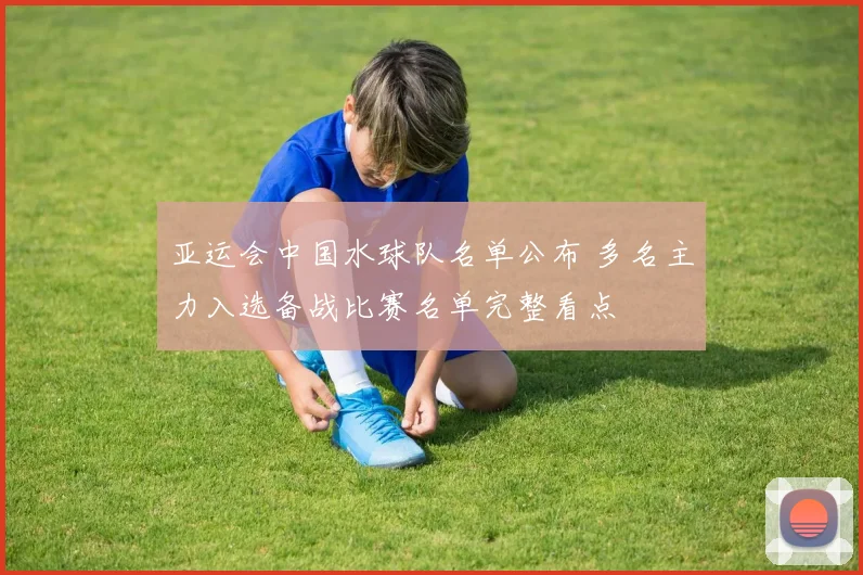 亚运会中国水球队名单公布 多名主力入选备战比赛名单完整看点