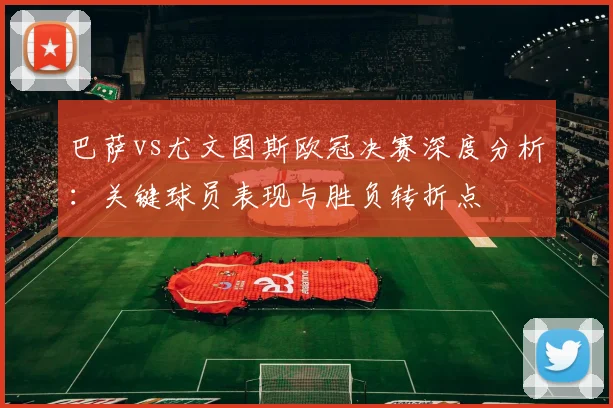 巴萨vs尤文图斯欧冠决赛深度分析：关键球员表现与胜负转折点