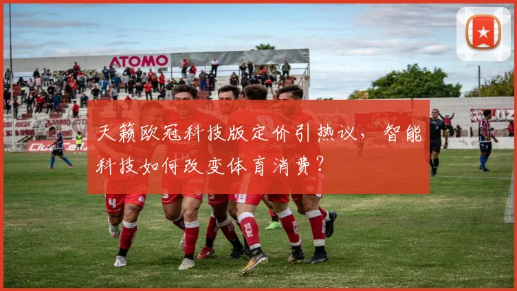 天籁欧冠科技版定价引热议，智能科技如何改变体育消费？